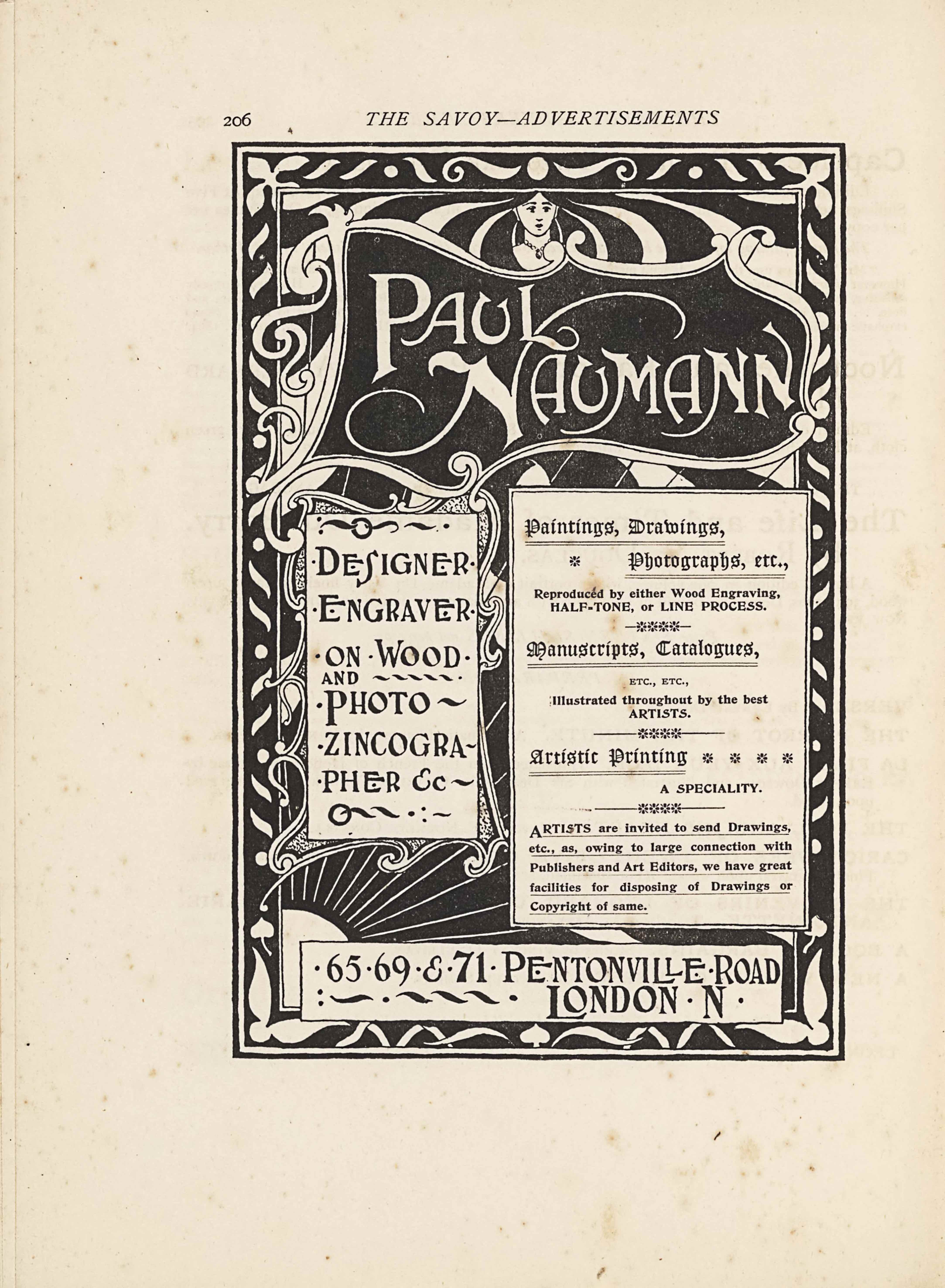 The lineblock image is in portrait orientation. The image is an advertisement for Paul Naumann’s design and engraving services with a description of his guidelines and contact information. The background of the text is a drawing of a frame and an image within that extends over top of the borderlines. The image has a single black line border with a white line border about one and half its thickness on the inside edge. On the inside of the white border is the frame designed with ornamental leaves in the corners and wave-like diagonal lines that are grouped in twos and then mirrored in the space between the corners. There are also dots in the centre of each mirrored pair of wave lines. The leaves match each other identically in the top left and rights corners, and the leaves distinctly match in the bottom left and right corners. The top corners have white leaves like fleur-de-lis, with a central stem and then three leaves jutting off in symmetry. The bottom corner leaves have only two leaves jutting off from a central ball. These border decorations are all white and the inverted colour of the black background. There is a thin white rectangular border forming the inside edge of the frame, which distinguishes between the border with its decorations and the image within. The top third of the inner image is an uneven, curved frame around the name “PAUL NAUMANN” [caps] that appears in text that is more than double the size of any other text on the page. The smaller name frame spills over the edges of the whole page frame. The fancy lettering that the name appears in has serifs and the stems on the letter “N” extend far out to the left and right of the letter. The lettering is white on a black background within the frame, and this frame is made of white curved lines that join together in curlicues at the corners. There are additional curlicues added on the left side of this frame. In the small space between the top of the name frame and the external frame is a woman’s face and upper chest. She has on a pendant chain necklace and has simple features: a small circle for a mouth, a slight horizontal line for the nose, and black ovals topped with black lines for eyes and brows. Her hair appears to be streaked in black and white strips and flows away from her head at great width and length. This hair effect takes up the space from the left to right border in the small area above the name frame. Below the name on the remainder of the page are three more boxes filled with text. The bottom two-thirds of the page are divided up unevenly between the boxes. On the left third, starting just below the name frame, is a long rectangle that has a perfectly square edged frame backgrounded by a curlicue frame that protrudes out in various places. In this box at the top there is a waved line cut in half by a circle, and another small waved line appears to the right with a single dot at the end. Below this design is the text: “DESIGNER” [caps]. In the next line down is the text: “ENGRAVER” [caps], and below that in the next line is the text: “ON WOOD” [caps]. In the line below there is the text: “AND” [caps] in half sized typeface compared to the rest in the box, and to the right of that text is a series of five short waved lines underscoring the word “WOOD” [caps] in the above line. In the next line down is the text: “PHOTO” [caps] followed by one waved line. In the next line down is the text: “ZINCOGRA” [caps] followed by a small waved line. One line down has the text: “PHER &c” [caps] with another waved line. In the final line of the box there is a circle with a waved line coming out the right side of it and another identical line appears just to the right, followed by a dot and then a colon arrangement of two dots followed by one short hyphen line. To the right of this box is another that takes up the remaining two-thirds of the space to the right. This box has perfectly squared edges and has two black line borders separated by a small white space. The text inside is a different, more medieval, style of typeface from the aforementioned name and designer information. The text in the first line is: “Paintings, Drawings,” underscored by two lines. There is a small starburst icon below that left aligned text. To the right of the star in the same line is the right aligned text: “Photographs, etc.,” which is also underscored with two lines. The line below has half-sized text to the rest in the box. The text is: “Reproduced by either Wood Engraving,” and then the line below shares the same size and has the text: “HALF-TONE, or LINE PROCESS” [caps]. Below that text are four starburst icons with lines extending out from both sides. In the line below is the text: “Manuscripts, Catalogues,” and that is underscored by two lines. In the next line down is the text: “ETC., ETC.,” [caps]. One line down has the text: “Illustrated throughout by the best” and then the sentence continues down to the next line with the text: “ARTISTS.” [caps]. The line below has another series of four starburst icons with lines protruding out from both sides, but these lines extend further out than the ones above. The line below that has the text: “Artistic Printing”, which is underscored by two lines and then in the same line on the right side there are four starburst icons spaced out to fill up the remaining half of the line. In the line below right aligned is the text: “A SPECIALTY.” [caps]. Underneath that is an identical four starburst icon design with wide reaching lines extending out from the sides as two lines above. Below that is a sentence spread among five lines. The first line has the text: “ARTISTS [caps] are invited to send Drawings,”. The next line reads: “etc., as, owing to large connection with”. The next line is: “Publishers and Art Editors, we have great”. The next line has the text: “facilities for disposing of Drawings or”. The final line reads: “Copyright of same.” and each of these five lines is underscored by a single line. This box on the right side is longer than the one to the left. Just below the bottom of it is the last text box that is a rectangle extending horizontally. In this box there is large sized typeface in two lines. The first line reads: “65 69 & 71 PENTONVILLE ROAD [caps]” with dots placed between each of the numbers. The second line reads: “LONDON N” [caps] but this text is right aligned and to the left of it appears a series of four waved lines with a dot between the first and second and one dot following the last wave. In the bottom left corner of the inner image there is a white sun with sunbeams made of straight lines stretching out towards the middle of the page. The background is all in the inverted style, with white text boxes atop a black background with some white designs peeking through.