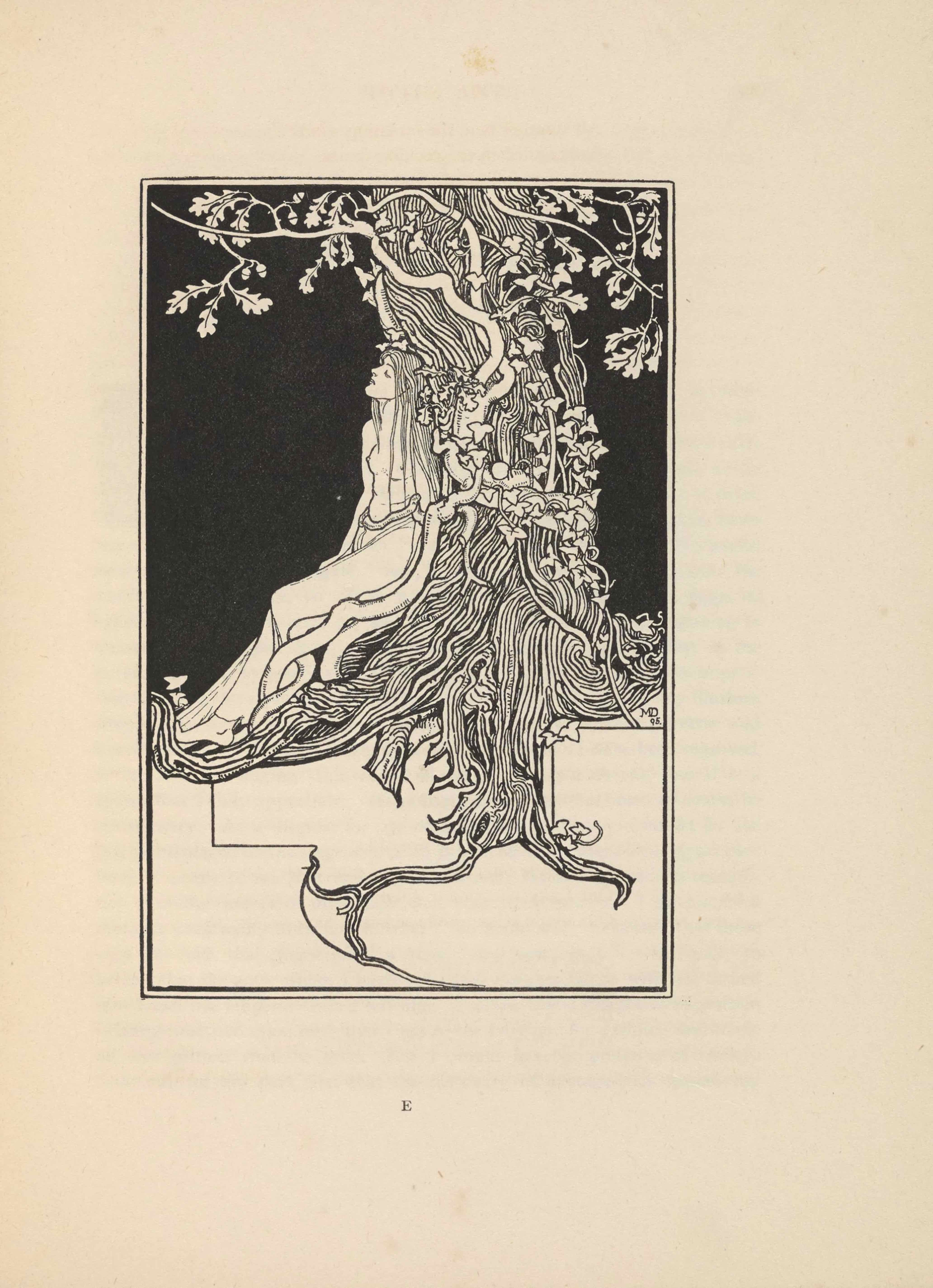 The line-block reproduction of Dearmer’s pen-and-ink drawing is portrait orientation. The image shows a female figure or Dryad in profile, leaning back against an oak tree; together, the tree and woman take up the central area of the composition. The bottom third of the page is white in colour, and the top two-thirds is black. The white bottom third shows the underground tree roots. The Dryad’s feet start at the bottom of the black section on the left edge of the page and her legs angle diagonally up and to the right. Her torso and upper body are positioned vertically and leaned against the tree trunk. Her body is turned slightly towards the viewer. She is naked except for a thin transparent piece of material wrapped around her lower body from the waist down to the ankles. She has her chin tilted up and her eyes are closed. She has long branch-like hair and a tree branch is wrapped around her waist. The tree is made of many long and curvy vertical lines. There are white branches emerging from behind the woman’s legs out of the tree trunk and wrapping up and around the trunk until they split out to the left and right of the tree at the top of the frame. The branches have white oak leaves growing from them. There is a thin vine wrapping up the tree which starts from the right side, opposite the woman. The vine has ivy leaves growing on it. The roots growing beneath the ground level extend straight down from the middle and then jut off diagonally towards the bottom left and right corners. There is a straight black line that descends down from the root just below the feet of the woman before cutting in at a ninety degree angle to the right and then curving down towards the left and then back to the right, finishing at the centre of the bottom edge. There is another straight black line starting at the top of the white section on the right page edge and cutting to the left before cutting straight down at a ninety degree angle. Just below the tree roots on the right edge of the page is the artist’s initials and year that the art was created: “MD // 95” [caps].