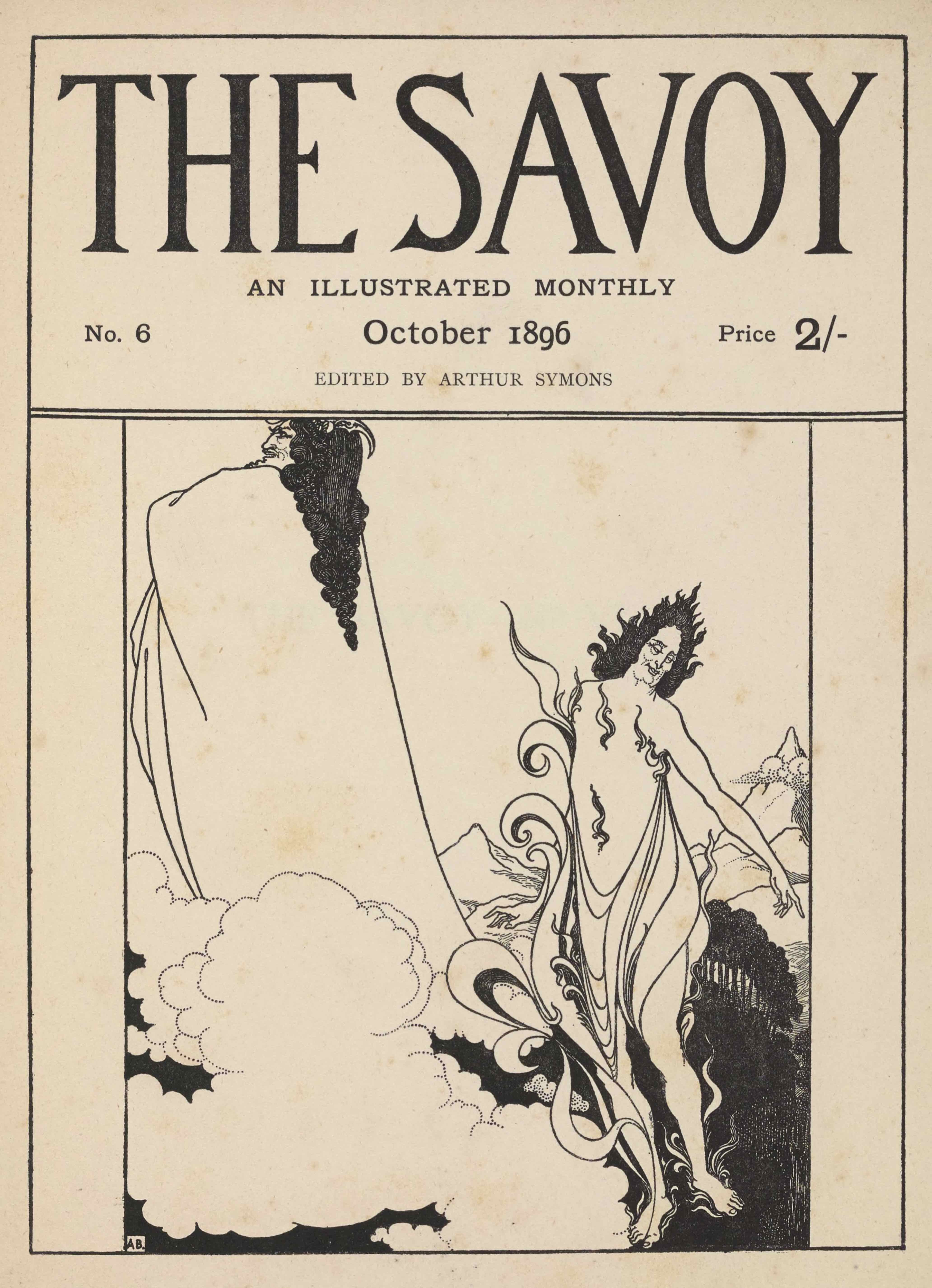 The cover design, in portrait orientation, combines letterpress and a line-block reproduction of a pen-and-ink design by Aubrey Beardsley. The publishing information occupies the top third of the page, followed below by artwork. The page is divided into boxes. At the top, there is a rectangle taking up one-third of the page. Inside the rectangle is the text: “THE SAVOY” [caps] in display type, comprising the top two-thirds of the box in height. Below that text, and centered, set in smaller font, appears: “AN ILLUSTRATED MONTHLY” [caps]. In the line below that there is small text aligned to the left side that says: “No. 6”. In the same line, centred, is the text: “October 1896”. In the same line, right aligned, there is the text: “Price 2/-”. One line below and centered the letterpress reads: “EDITED BY ARTHUR SYMONS” [caps]. The artwork below is of two supernatural figures floating above a landscape; they appear to be characters from Wagner’s opera, Das Rheingold, Loge, the god of fire, and Wotan, king of the gods (compare Savoy volume 2 pa 193). .The supernatural figure in the foreground is on the right side of the page and takes up about half the framed space in height. Its bare feet rest on the bottom frame of the illustration. It floats just to the right of a cloud that occupies the centre bottom left of the picture frame. It is, facing towards the viewer, with its head turned left and its left arm pointing out to the right edge of the illustration. It is wearing a loose robe: the fabric wraps around its legs and across its midsection, pinned on both sides by the armpits. The robe is made out of draped fabric. Small flames spread across the figure’s torso. One larger flame extends from the figure’s right foot up to just past its right shoulder. The figure has black hair that is divided into smaller flame--like strands, which come to a point sticking directly up at the crown of its head. To the right behind the figure is a grove of trees, tightly packed and thick with leaves. Behind this grove stands rolling foothills that lead to a sharply peaked mountain on the right edge of the page, halfway up from the bottom of the page. Behind and to the left of the figure stands another jagged peak, but this one is about half the size of the other, and doesn’t rise so sharply. To the left of the first figure are puffy rounded clouds that extend to the left edge of the page, and continue upwards to just cover about one-quarter of the page. From amongst these clouds arises the second supernatural figure, located behind and to the left of the first. It extends to the very top and left edges of the artwork, its head resting just below the banner of publishing information. It is facing towards the left, with its body turned away from the viewer. It is wearing a long robe that covers the entirety of its body, but it is held up in such a way to suggest that its arms are crossed high up on its chest. It has long curled black hair that reaches halfway down its back, tapering to a point. Its face is in profile, with a pointed chin and defined nose. In its hair it has what might be a horn that curves back, or a type of hair accessory. In the bottom left corner a white box contains the black initials of the artist: A.B.