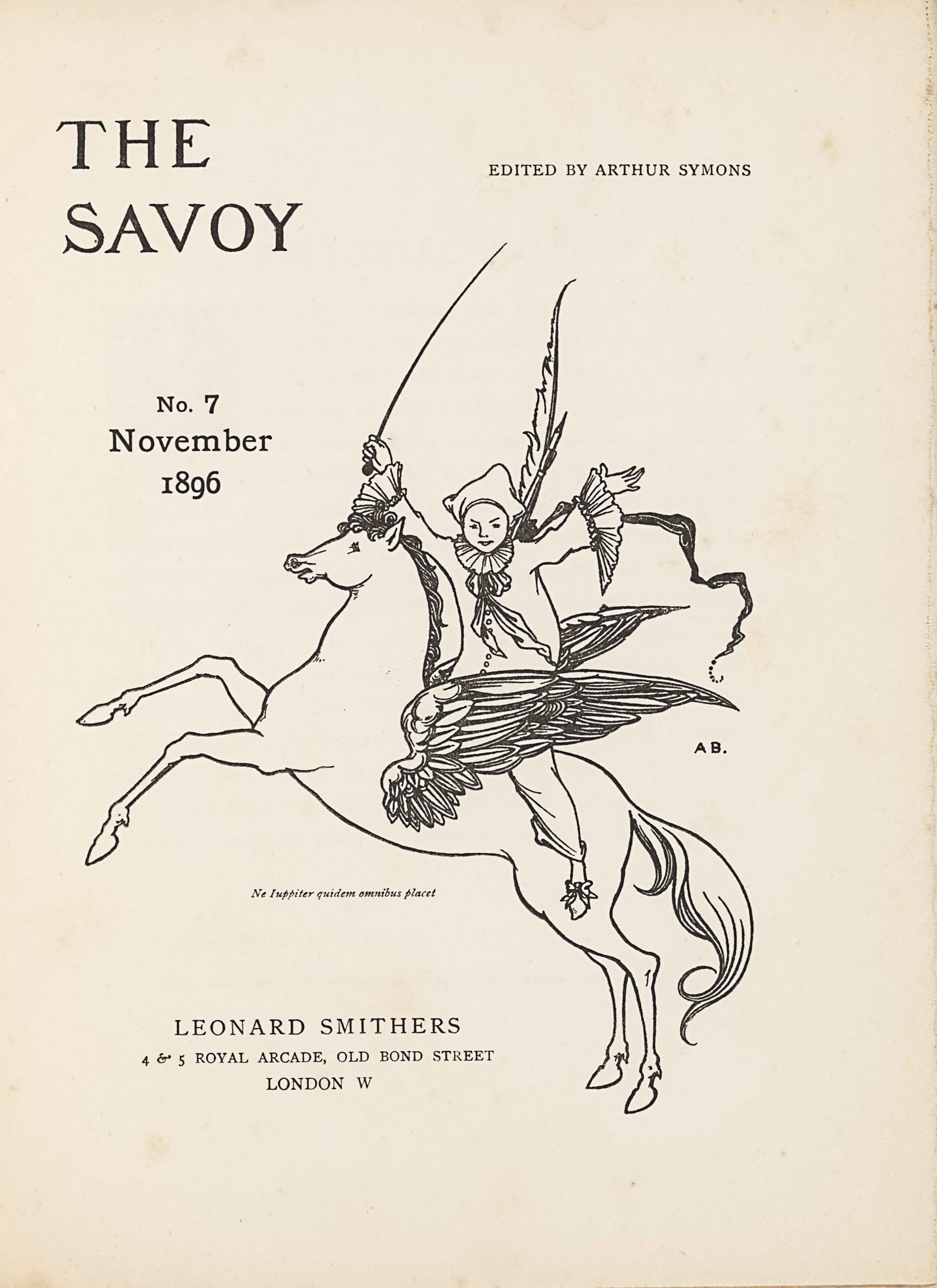 The unframed title page, in portrait orientation, combines a line-block reproduction of a pen-and-ink design with letterpress. The image shows one figure [a Pierrot] riding a winged horse [a Pegasus] in the centre of the page with publishing information printed in the surrounding area. In the upper left corner is the text: “THE” [large caps] and one line below the text: “SAVOY” [large caps]. These two lines of text are left-aligned and indicate the title: “THE SAVOY” [caps]. To the right side of the page and appearing in line with the centre of the title text is the editing information: “EDITED BY ARTHUR SYMONS” [small caps]. Below the title on the left side of the page, still in about the top third, is the text: “No. 3”, and below that the text: “July”, and below that line: “1896”. These three lines are centred with each other. To the right of this text is the image of the figure on the horse. The horse and figure are facing towards the left; the horse is in profile and the figure is turned to face the viewer. The horse is rearing, with both front legs lifted up into the air. The horse spans the width of the page and is about half of the page height. The horse has a long tail trailing behind. The horse’s mouth is slightly opened and the pointed ears are pulled back. The mane is curled and a few pieces fall forwards toward the eyes. The horse has large wings emerging from the sides of its ribcage. The wings are made up of many feathers of various sizes and are formed like eagle wings, with a smaller section on the bottom half and a larger pointed portion of the wing on the top half. Between the wings sits a male figure dressed like a Pierrot or clown. The figure has his upper body turned to face the viewer, with both arms opened wide and lifted up into the air. He is wearing slippers with a bow on the toe, baggy pants that fall just above the ankle, and a baggy shirt that has buttons up the front. The shirt has large ruffles on the sleeve hems and a large ruffle around the figure’s neck, finished with a ruff and flowing, loosely tied bow. He is wearing a white three-cornered hat. The figure has a long whip in his right hand that extends high above him. A feather pen and paintbrush extend over his shoulder behind his back, and a banner or pennant flows behind him. To the right of the centre of the horse and figure, just below the right wing tip, is the small text: “A B.” [caps]. A Latin epigraph appears just below the belly of the horse, very small and italicized, which reads: “Ne luppiter quidem omnibus placet” [Not even Jupiter can please everyone]. Centred below are the three final lines of text. The first line, and largest sized text of the three, reads: “LEONARD SMITHERS” [caps]. The second line reads: “ARUNDEL STREET, STRAND” [caps]. The third and final line centred below is the mid-size between the above two lines, and it reads: “LONDON W.C.” [caps].