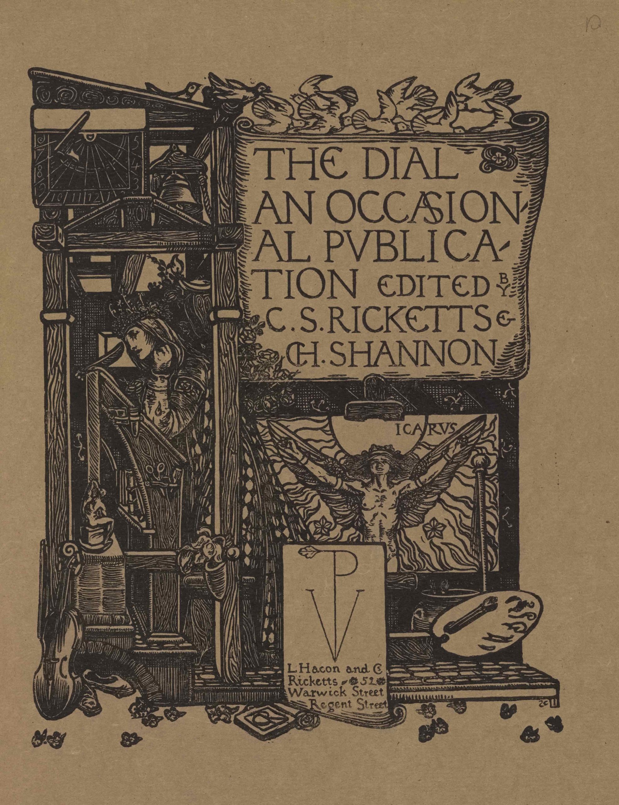 The image is printed in black ink on buff coloured paper. It is centered in portrait orientation on the page. In the upper right region of the image, a large scroll or cartouche displaying the text “The Dial: An Occasional Publication Edited by C.S. Ricketts and CH. Shannon” in large capital letters is positioned on a tall structure made from wooden cross beams. Ten white doves appear to be flying above in both directions to land on the top beam of the structure. Below the large scroll is a sheaf of roses and a labelled image of Icarus, naked , with his arms outstretched beside him to hold up his wings. Icarus is standing in front of the sun and is surrounded by flames and various scattered flowers. A framed box is below the Icarus iconography displaying a stylized monogram of the capital letters “VP.” The “P,” runs down the centre of the “V,” and has a leaf emerging from it on the left. Below the monogram is the publishing information: “L. Hacon and CS Ricketts 52 Warwick Street Regent Street.” The artist’s initials “CR” appear centered below the box, set within a book. To the right of this box is an artist’s palette with one brush and a jar with two sprouting plants. In the upper left portion of the image, a sundial and a bell are displayed underneath the lectern-style roof of the structure on the left side, adjacent with the first two lines of text on the scroll. Below them is an open room built in the confines of the wooden cross beams. A woman with a crowned headpiece, long hair, and an ornamented robe, is standing in left profile in the open room. She appears to be leaning against a tall writing desk/prayer stand/ art desk, which is also depicted in profile. The woman’s left arm is bent and rested on the desk and raised beneath her chin. Her right arm is rested up against the desk and she appears to be holding a quill pen with her right hand. The side of the desk contains artisanal instruments such as scissors and engravers. A small grotesque supports one of the legs of the desk at left. Below this pedestal is leaning a violin and a pair of slippers. Scattered across the whole bottom border of the image are leaves or flower petals.