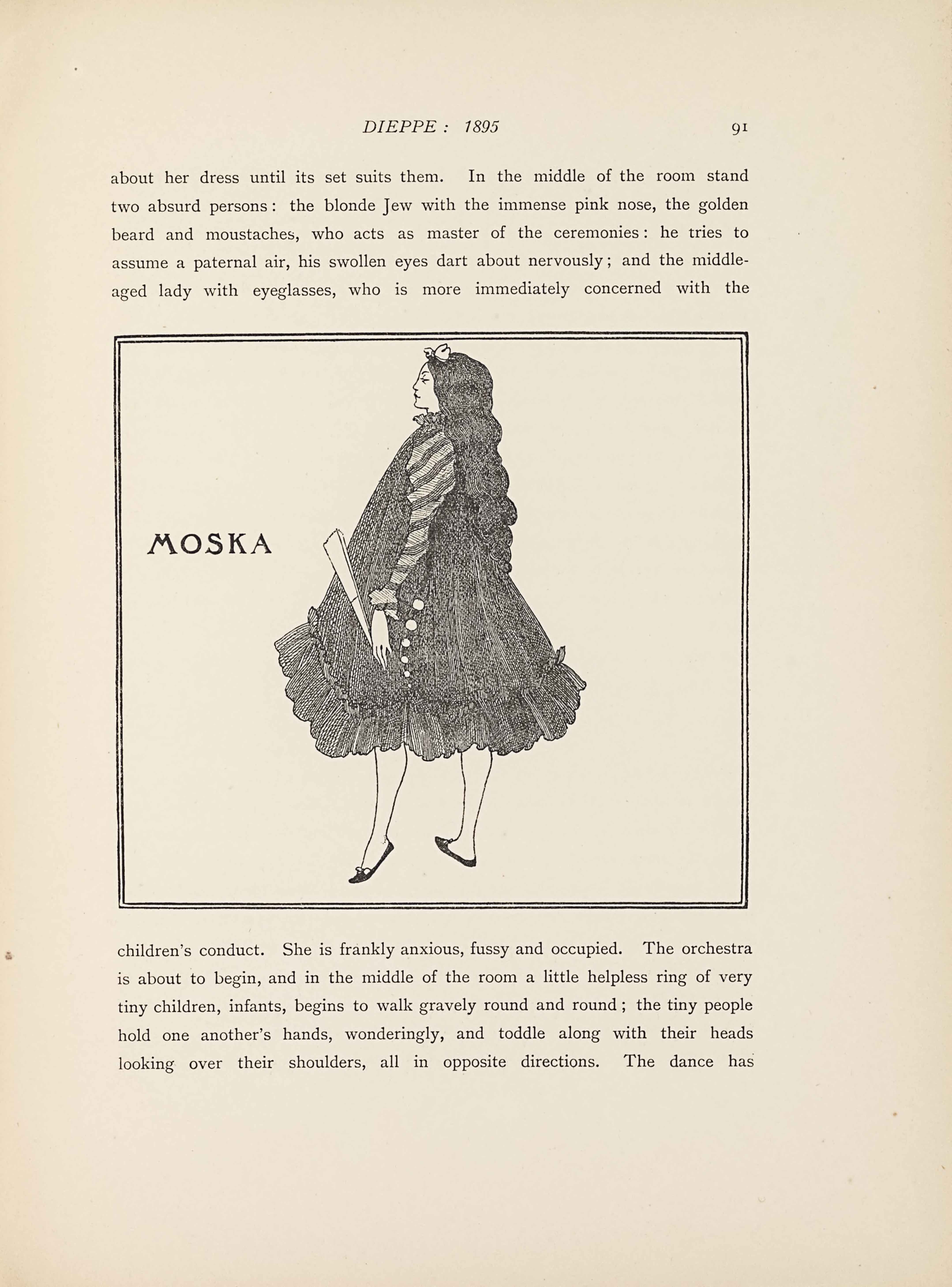 This line block reproduction of a pen-and-ink drawing is in a square box,                           bordered by a double-lined frame. The image shows the full-length figure of a                           woman in profile and the word “MOSKA” [caps] appears to the left about                           one-third down the page. The woman is turned to the left side of the page,                           facing the text “MOSKA” [caps]. She takes up the entire height of the image and                           is centered, taking up about half the width. She is wearing dark slippers with                           a small bow at the toe of each. Her legs are bare underneath a knee-length                           dress. The dress is very puffy, with no visible waistline, and an A-line                           silhouette. The bottom edge at the knee is made of chiffon ruffles. The side to                           the right of the page has six white buttons that start at her midline and go                           straight down getting smaller towards the bottom of the dress. The sleeve is                           long and diagonally striped. In the hand visible to the viewer from her left                           side she holds a closed fan. The neck of her dress has slight ruffling and her                           long curly hair cascades down to below her midline. A bow sits on top of her                           forehead.