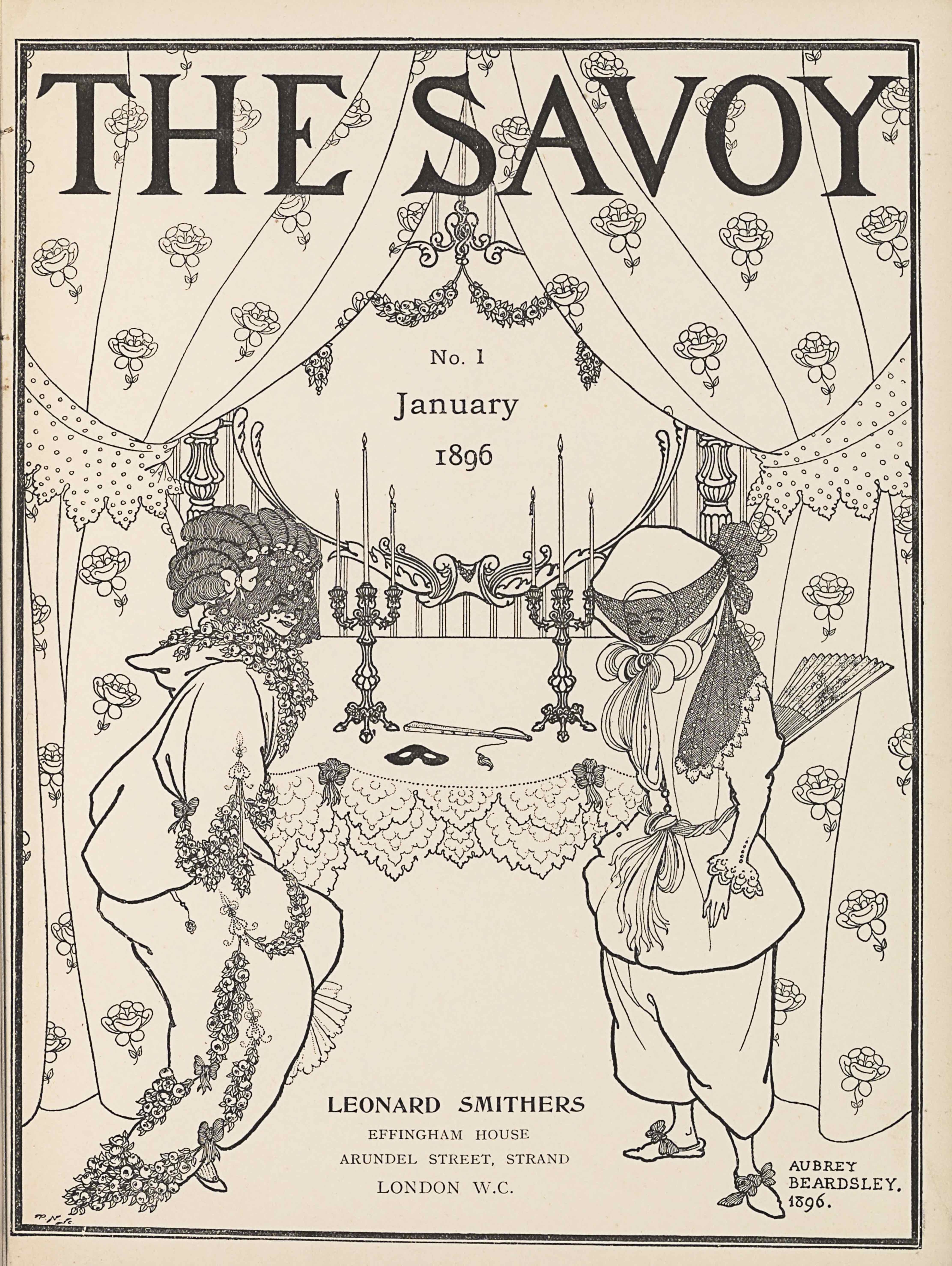 The title-page image, in portrait orientation, combines a line-block reproduction of a pen-and-ink design with letterpress. The title, “THE SAVOY” [caps], appears in the top fifth of the page. At the top of the page behind the title, curtains adorned with rose flowers are split open, spanning the width of the page to descend the margins on each side. The curtains are tied off to the side with polka dotted fabric cut in decorative points jutting down at about the top third of the page. The curtains extend to nearly the base of the page, taking up a quarter of the page in width on each side. Behind the split curtains, and covered slightly by them, is an ornamented mirror that starts at the base of the title and extends down until the halfway point on the page, taking up the middle third of the page in width. The text “No. 1” appears within the mirror below two draped garlands of flowers. Also within the mirror is the text “January” and then, one line below, the text: “No. 1,” and one line down again from that is the text “1896.” Below and in front of the mirror, in the mid-ground, is a table that holds two symmetrically placed three-tiered candlestick holders with lit candles extending up to the halfway point on the mirror. On the table between the candlestick holders is a black mask and a closed up, tasseled fan. The table is covered with a plain cloth that has two layers of doilies at the edge falling in front of the table. Two bows sit on the edge of the table cloth in front of each of the two candlestick holders. Standing in the foreground, to the left and right of the table, are two women. They take up just over half the page in height and about a quarter of the width each. The woman on the left is leaning forward, facing to the right, and shows a two-thirds profile of her face. She is dressed in a plain, baggy, hooded long-sleeve top and a long skirt. Bunches of flowers are tied around her neck and also at the hem of her shirt sleeve, and draped in two layers on her skirt. Her hair is tied up atop her head in coiled rows, with about four bows lined in a crown and a veil covering her face. The woman on the right is facing to the left and showing a three-quarters profile. She is dressed in a buttoned tunic coat with puffy upper sleeves that tighten at the forearm and have a ruffled sleeve. The coat is made tight at the waist with a twisted fabric belt and the same material appears tied around her neck with a large bow at her chin. She wears baggy pants that reach just below the knee and show off bowed slippers on her feet. Atop her head is a large bonnet that covers all of her hair and ears. A veil covers her face and is tied at the back of her hat, with the excess material from the tie draping down across her left shoulder. A large fan emerges from her back, slightly spread and decorated with a floral pattern. Between the two women is mostly blank space until the centre foreground at the very bottom of the page where there is publishing information. Here appears the text: “LEONARD SMITHERS” [caps] and in the line below in slightly less bold font “EFFINGHAM HOUSE” [caps], and in the line below that: “ARUNDEL STREET, STRAND” [caps], and in the last line below: “LONDON W.C.” [caps].. In the bottom right corner there is text in three rows, the first is: “AUBREY” [caps], the second line down is: “BEARDSLEY.” [caps], and the third line is: “1896.” The page is bordered in a double-line, with the inner line four-times the thickness of the exterior.