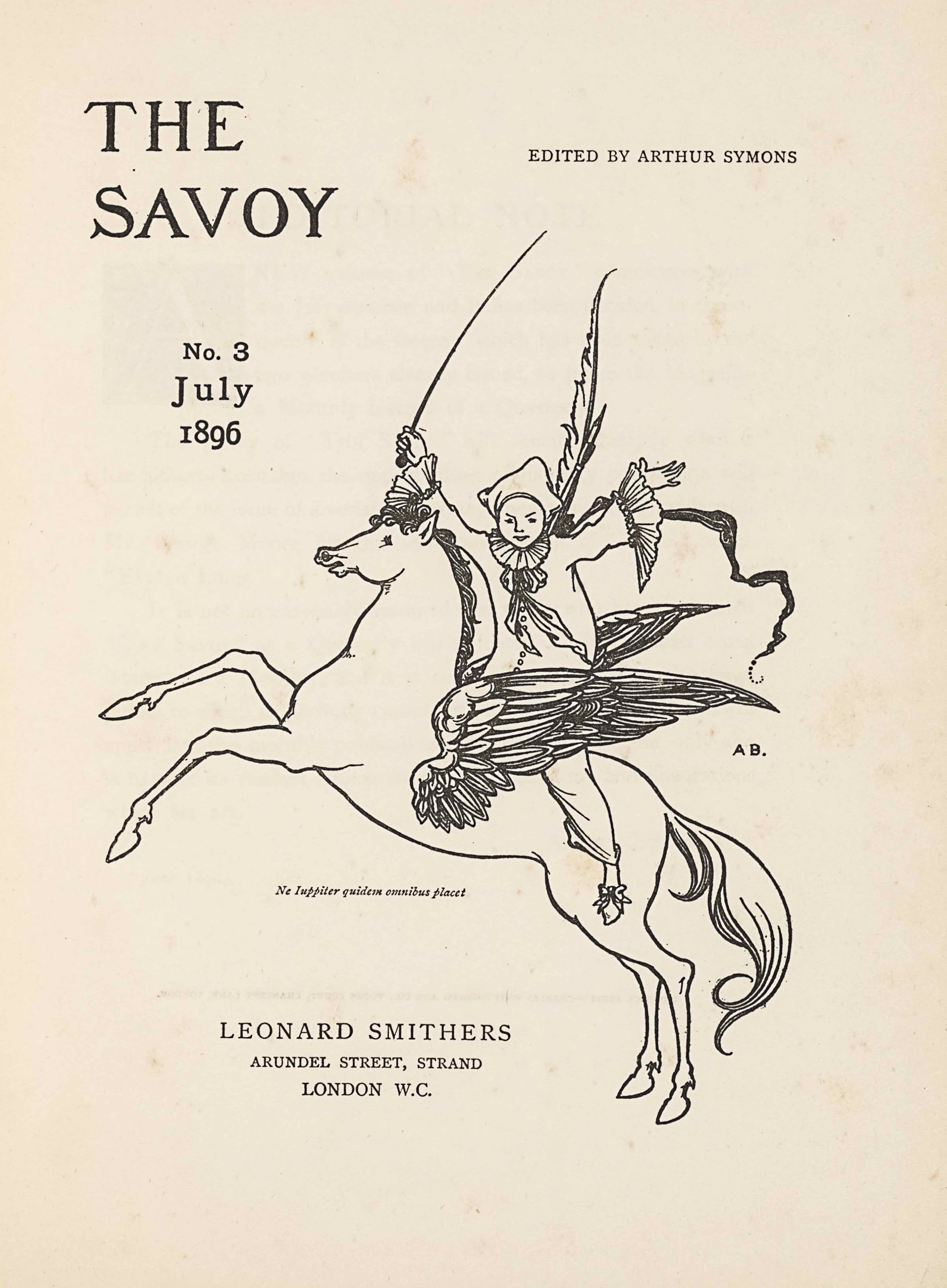 The unframed title page, in portrait orientation, combines a line-block reproduction of a pen-and-ink design with letterpress. The image shows one figure [a Pierrot] riding a winged horse [a Pegasus] in the centre of the page with publishing information printed in the surrounding area. In the upper left corner is the text: “THE” [large caps] and one line below the text: “SAVOY” [large caps]. These two lines of text are left-aligned and indicate the title: “THE SAVOY” [caps]. To the right side of the page and appearing in line with the centre of the title text is the editing information: “EDITED BY ARTHUR SYMONS” [small caps]. Below the title on the left side of the page, still in about the top third, is the text: “No. 3”, and below that the text: “July”, and below that line: “1896”. These three lines are centered with each other. To the right of this text is the image of the figure on the horse. The horse and figure are facing towards the left; the horse is in profile and the figure is turned to face the viewer. The horse is rearing, with both front legs lifted up into the air. The horse spans the width of the page and is about half of the page height. The horse has a long tail trailing behind. The horse’s mouth is slightly opened and the pointed ears are pulled back. The mane is curled and a few pieces fall forwards toward the eyes. The horse has large wings emerging from the sides of its ribcage. The wings are made up of many feathers of various sizes and are formed like eagle wings, with a smaller section on the bottom half and a larger pointed portion of wing on the top half. Between the wings sits a male figure dressed like a Pierrot or clown. The figure has his upper body turned to face the viewer, with both arms opened wide and lifted up into the air. He is wearing slippers with a bow on the toe, baggy pants that fall just above the ankle, and a baggy shirt that has buttons up the front. The shirt has large ruffles on the sleeve hems and a large ruffle around the figure’s neck, finished with a ruff and flowing, loosely tied bow. He is wearing a white three-cornered hat. The figure has a long whip in his right hand that extends high above him. A feather pen and paint brush extend over his shoulder behind his back, and a banner or pennant flows behind him. To the right of the centre of the horse and figure, just below the right wing tip, is the small text: “A B.” [caps]. A Latin epigraph appears just below the belly of the horse, very small and italicized, which reads: “Ne luppiter quidem omnibus placet” [Not even Jupiter can please everyone]. Centered below are the three final lines of text. The first line, and largest sized text of the three, reads: “LEONARD SMITHERS” [caps]. The second line reads: “ARUNDEL STREET, STRAND” [caps]. The third and final line centered below is the mid-size between the above two lines, and it reads: “LONDON W.C.” [caps].
