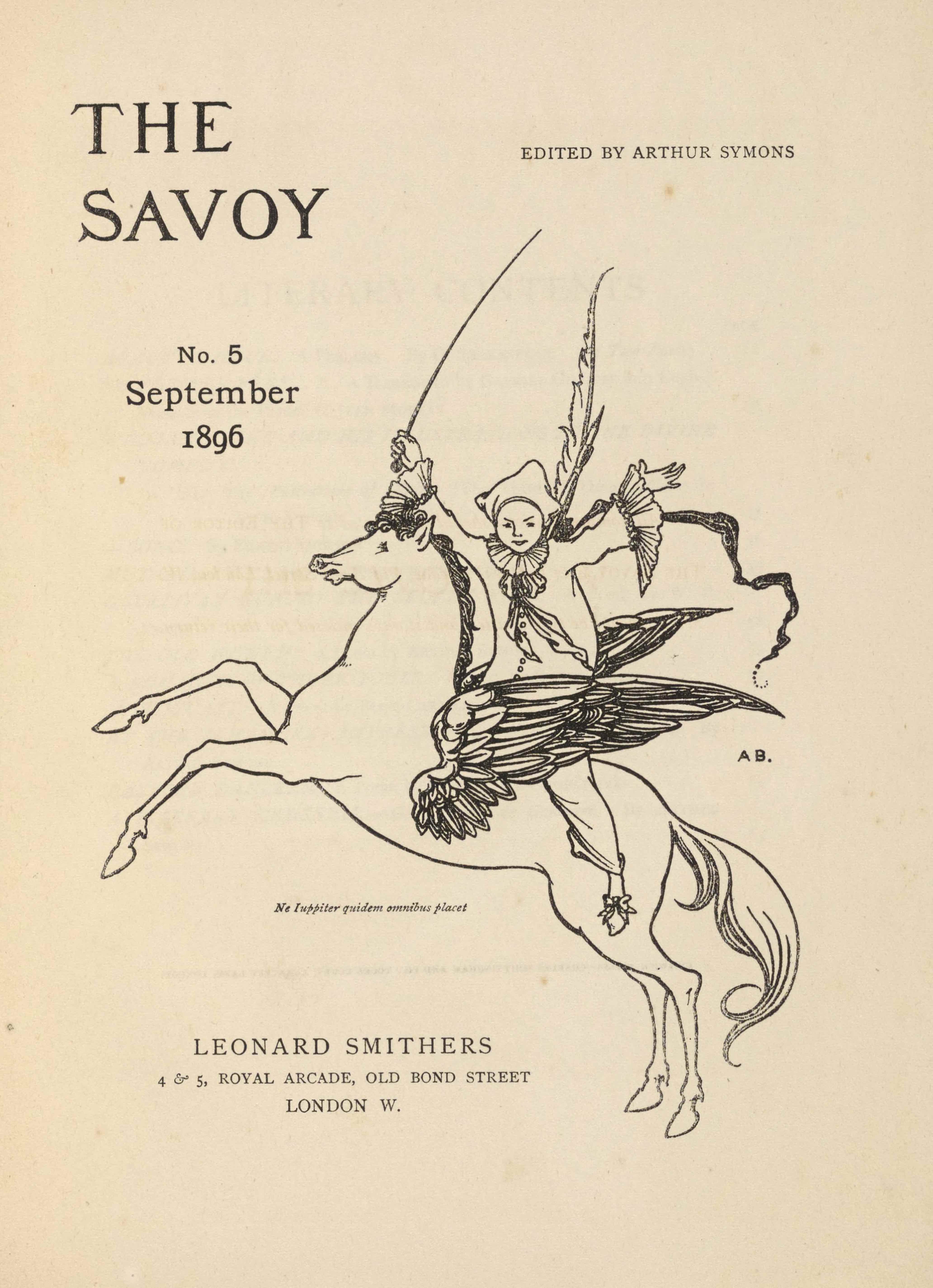 The unframed title page, in portrait orientation, combines a line-block reproduction of a pen-and-ink design with letterpress. The image shows one figure [a Pierrot] riding a winged horse [a Pegasus] in the centre of the page with publishing information printed in the surrounding area. In the upper left corner is the text: “THE” [large caps] and one line below the text: “SAVOY” [large caps]. These two lines of text are left-aligned and indicate the title: “THE SAVOY” [caps]. To the right side of the page and appearing in line with the centre of the title text is the editing information: “EDITED BY ARTHUR SYMONS” [small caps]. Below the title on the left side of the page, still in about the top third, is the text: “No. 3”, and below that the text: “July”, and below that line: “1896”. These three lines are centered with each other. To the right of this text is the image of the figure on the horse. The horse and figure are facing towards the left; the horse is in profile and the figure is turned to face the viewer. The horse is rearing, with both front legs lifted up into the air. The horse spans the width of the page and is about half of the page height. The horse has a long tail trailing behind. The horse’s mouth is slightly opened and the pointed ears are pulled back. The mane is curled and a few pieces fall forwards toward the eyes. The horse has large wings emerging from the sides of its ribcage. The wings are made up of many feathers of various sizes and are formed like eagle wings, with a smaller section on the bottom half and a larger pointed portion of wing on the top half. Between the wings sits a male figure dressed like a Pierrot or clown. The figure has his upper body turned to face the viewer, with both arms opened wide and lifted up into the air. He is wearing slippers with a bow on the toe, baggy pants that fall just above the ankle, and a baggy shirt that has buttons up the front. The shirt has large ruffles on the sleeve hems and a large ruffle around the figure’s neck, finished with a ruff and flowing, loosely tied bow. He is wearing a white three-cornered hat. The figure has a long whip in his right hand that extends high above him. A feather pen and paint brush extend over his shoulder behind his back, and a banner or pennant flows behind him. To the right of the centre of the horse and figure, just below the right wing tip, is the small text: “A B.” [caps]. A Latin epigraph appears just below the belly of the horse, very small and italicized, which reads: “Ne luppiter quidem omnibus placet” [Not even Jupiter can please everyone]. Centered below are the three final lines of text. The first line, and largest sized text of the three, reads: “LEONARD SMITHERS” [caps]. The second line reads: “ARUNDEL STREET, STRAND” [caps]. The third and final line centered below is the mid-size between the above two lines, and it reads: “LONDON W.C.” [caps].