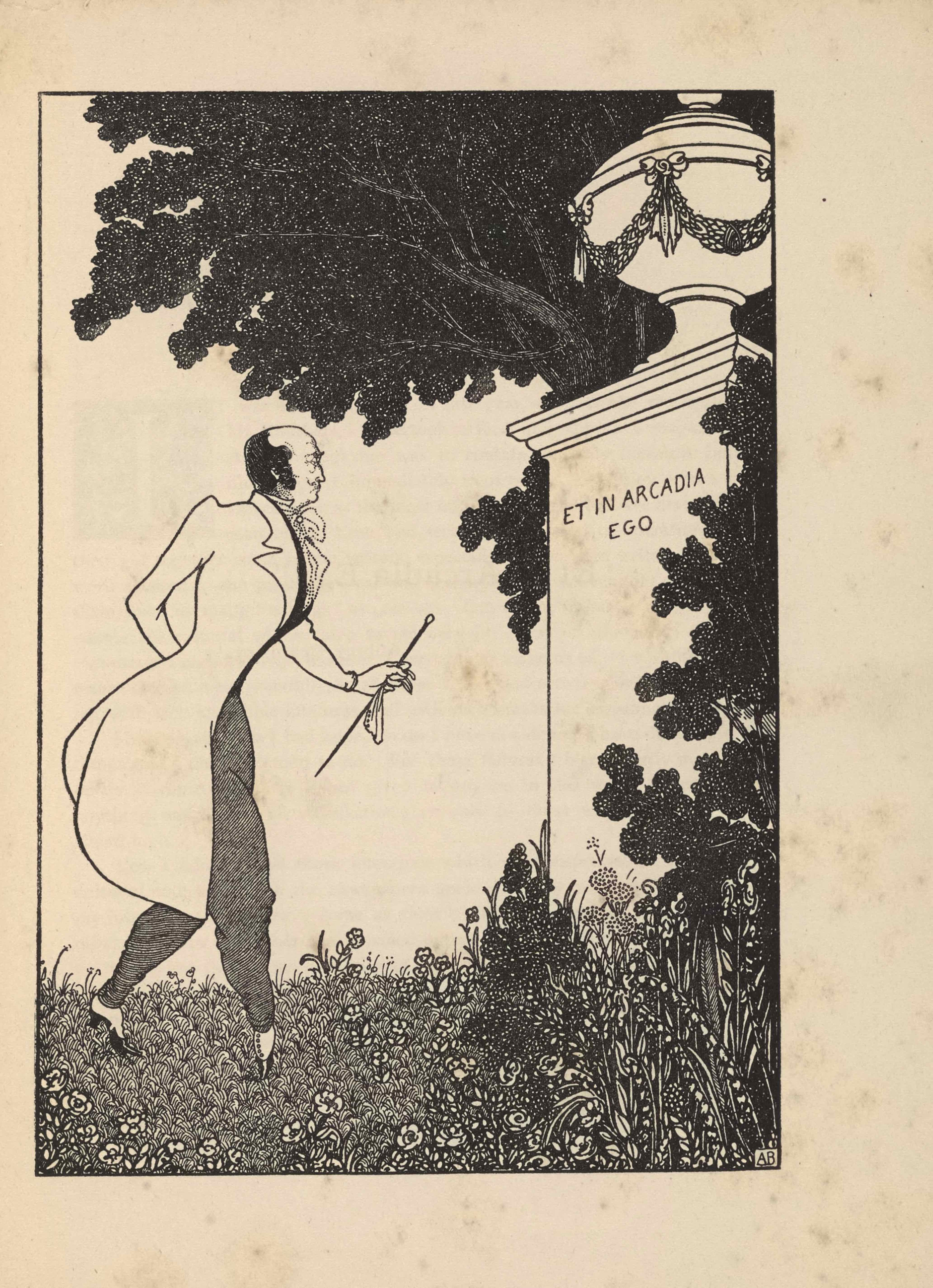 The framed illustration, in portrait orientation, uses a line-block reproduction of Beardsley’s pen-and-ink design.. The image depicts a contemporary man in a tailcoat in a garden or park standing before a large column with an urn on top. Situated on the right of the composition, the tall white column is partially covered by the leaves of a tall bush. Around its base there is long grass and a variety of plants and flowers. On the column is etched the illustration’s title: “ET IN ARCADIA EGO” [caps]. Atop the column rests a large covered urn with a thin base and a rounded body. The body of the urn is wreathed in a looping garland that is tied with evenly spaced bows. The top of the urn is tiered; atop the smallest tier rests a circular knob. A dark tree extends up from behind the column, it continues to the left side of the image and gets cut off by the top edge of the illustration. The grass on the left side of the image is shorter, A man stands on the left of the composition in profile, facing the column on the right. He is in mid step towards the column. He has a black mustache and black hair; he is balding. He has a white tailcoat that extends down to his knees. He has a black shirt under the coat and a white cravat at his neck. He has grey trousers on that are tucked in at the bottom into white and black pumps. His right hand is tucked behind his back. His left hand is extended out slightly. In it he holds a white handkerchief and cane. The artist’s initials “AB” [caps] are hand printed in the bottom right corner of the image.