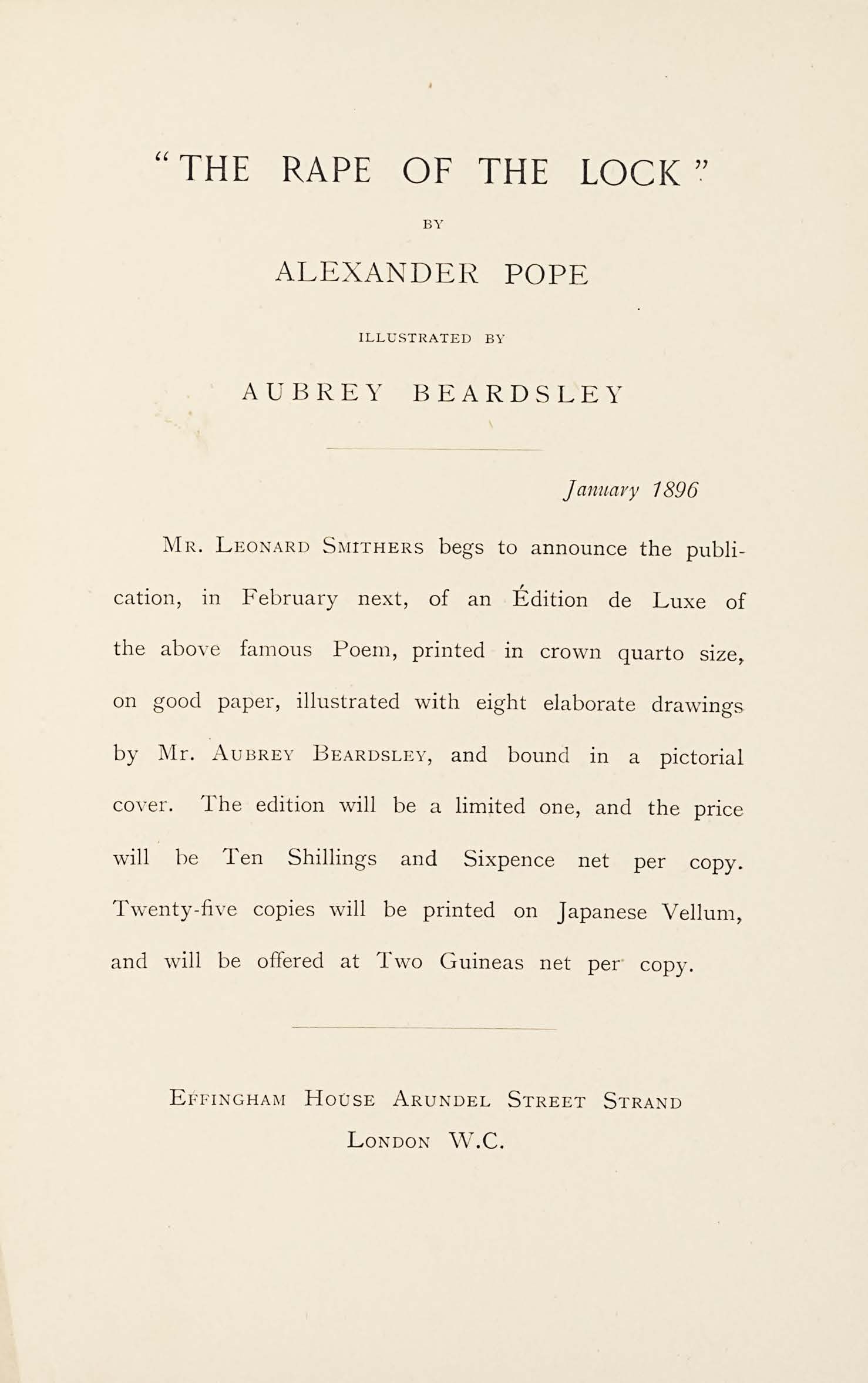The Rape of The Lock by Alexander Pope. Illustrated by Aubrey Breadsley. January 1896. Mr. Leonard Smithers begs toa nnounce the publication, in February next, of an Edition de Luxe of the above famous Poem, printed in crown quarto size, on good paper, illustrated with eight elaborate drawings by Mr. Aubrey Beardsley, and cound in a pictorial cover. The edition will be a limited one, and the price will be Ten Shillings and Sixpence net percopy. Twenty-five copies will be printed on Japanese Vellum, and will be offered at Two Guineas net per copy. Effingham House Arundel Street Strand, London W.C.