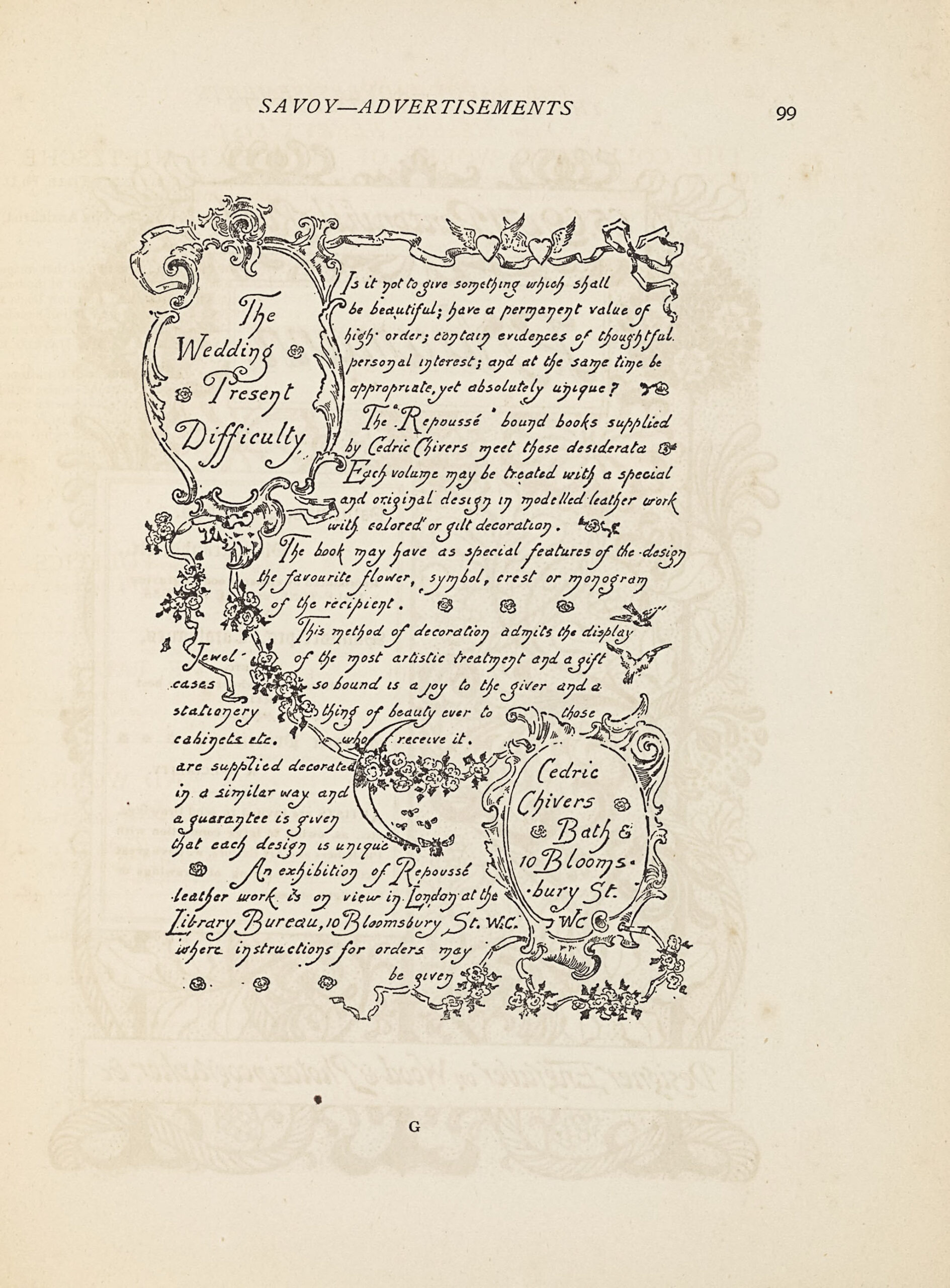 The image is in portrait orientation and printed in black ink. The image is an advertisement titled “The Wedding Present Difficulty” and shows two sections of advertising copy in addition to the title and advertiser’s contact information, with flowers and flourishes dividing up the sections. The advertisement’s title is located in the top left corner of the page, contained within an oval cartouche composed of flourishing ribbons and leavesof flourishing designs, with a rose on either side of the text. These flourishing designs extend out from the top of the oval to frame the image along the top edge and from the bottom of the oval to divide the body text in a curving diagonal line extending from the top left of the image to the bottom right. The diagonal line connects the oval cartouche containing the advertisement’s title to the oval cartouche containing the advertiser’s contact information. These flourishing designs are decorated with winged hearts along the top and several bunches of roses, a crescent moon, and bumblebees along the diagonal. The upper section of the image contains the text: “Is it not to give something which shall be beautiful; have a permanent value of high order; contain evidences of thoughtful personal interest; and at the same time be appropriate, yet absolutely unique? The “Repoussé” bound books supplied by Cedric Chivers meet these desiderata. Each volume may be treated with a special and original design in modelled leather work with colored or gilt decoration. The book may have as special features of the design the favourite flower, symbol, crest or monogram of the recipient. This method of decoration admits the display of the most artistic treatment and a gift so bound is a joy to the giver and a thing of beauty ever to those who receive it.” This section of text is decorated throughout with roses, fleurons, and doves. The lower section of the image, below the diagonal line, contains the text: “Jewel-cases, stationery, cabinets, etc. are supplied decorated in a similar way and a guarantee is given that each design is unique. An exhibition of Repoussé leather work is on view in London at the Library Bureau, 10 Bloomsbury St. W.C. where instructions for orders may be given.” This text is interspersed with several roses. At the bottom right of the image is a second oval cartouche outlined in flourishing designs, similar to the first, containing the advertiser’s contact information, which reads: “Cedric Chivers Bath & 10 Bloomsbury St. WC.”